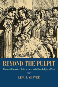 Title: Beyond the Pulpit: Women's Rhetorical Roles in the Antebellum Religious Press, Author: Lisa J. Shaver