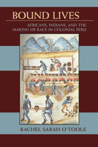 Title: Bound Lives: Africans, Indians, and the Making of Race in Colonial Peru, Author: Rachel Sarah O'Toole