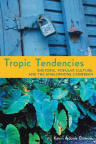 Title: Tropic Tendencies: Rhetoric, Popular Culture, and the Anglophone Caribbean, Author: Kevin Adonis Browne