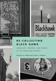 Title: Re-Collecting Black Hawk: Landscape, Memory, and Power in the American Midwest, Author: Nicholas A. Brown