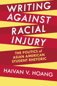 Title: Writing against Racial Injury: The Politics of Asian American Student Rhetoric, Author: Haivan V. Hoang