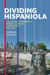 Title: Dividing Hispaniola: The Dominican Republic's Border Campaign against Haiti, 1930-1961, Author: Edward Paulino
