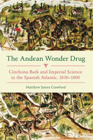 Title: The Andean Wonder Drug: Cinchona Bark and Imperial Science in the Spanish Atlantic, 1630-1800, Author: Matthew James Crawford