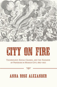 Title: City on Fire: Technology, Social Change, and the Hazards of Progress in Mexico City, 1860-1910, Author: Anna Rose Alexander