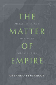 Title: The Matter of Empire: Metaphysics and Mining in Colonial Peru, Author: Orlando Bentancor