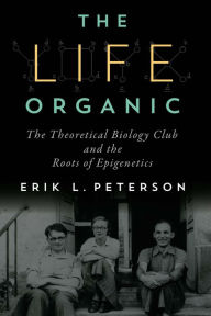 Title: The Life Organic: The Theoretical Biology Club and the Roots of Epigenetics, Author: Erik L. Peterson
