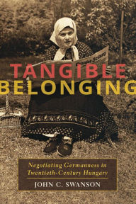 Title: Tangible Belonging: Negotiating Germanness in Twentieth-Century Hungary, Author: John C. Swanson