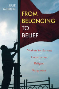Title: From Belonging to Belief: Modern Secularisms and the Construction of Religion in Kyrgyzstan, Author: Julie McBrien
