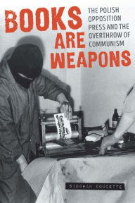 Title: Books Are Weapons: The Polish Opposition Press and the Overthrow of Communism, Author: Siobhan Doucette