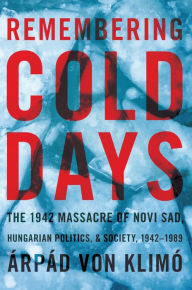 Title: Remembering Cold Days: The 1942 Massacre of Novi Sad and Hungarian Politics and Society, 1942-1989, Author: Arpad von Klimo