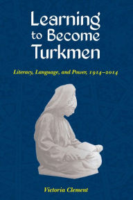 Title: Learning to Become Turkmen: Literacy, Language, and Power, 1914-2014, Author: Victoria Clement