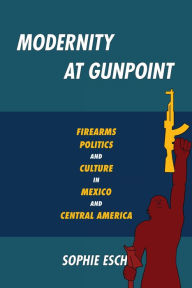 Title: Modernity at Gunpoint: Firearms, Politics, and Culture in Mexico and Central America, Author: Sophie Esch