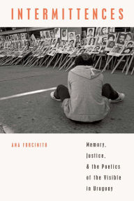 Title: Intermittences: Memory, Justice, and the Poetics of the Visible in Uruguay, Author: Ana Forcinito