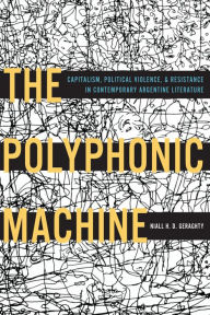 Title: The Polyphonic Machine: Capitalism, Political Violence, and Resistance in Contemporary Argentine Literature, Author: Niall H. D. Geraghty