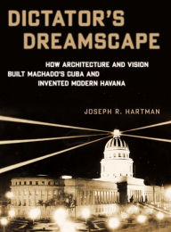 Title: Dictator's Dreamscape: How Architecture and Vision Built Machado's Cuba and Invented Modern Havana, Author: Joseph R. Hartman