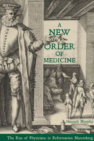 Title: A New Order of Medicine: The Rise of Physicians in Reformation Nuremberg, Author: Hannah Murphy
