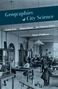 Title: Geographies of City Science: Urban Life and Origin Debates in Late Victorian Dublin, Author: Tanya O'Sullivan