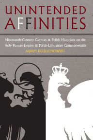 Title: Unintended Affinities: Nineteenth-Century German and Polish Historians on the Holy Roman Empire and the Polish-Lithuanian Commonwealth, Author: Adam Kozuchowski