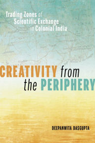 Title: Creativity from the Periphery: Trading Zones of Scientific Exchange in Colonial India, Author: Deepanwita Dasgupta