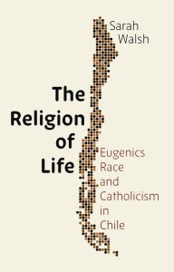 Title: The Religion of Life: Eugenics, Race, and Catholicism in Chile, Author: Sarah Walsh