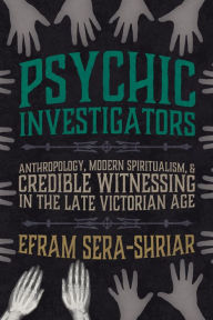 Title: Psychic Investigators: Anthropology, Modern Spiritualism, and Credible Witnessing in the Late Victorian Age, Author: Efram Sera-Shriar