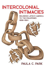 Title: Intercolonial Intimacies: Relinking Latin/o America to the Philippines, 1898-1964, Author: Paula C. Park