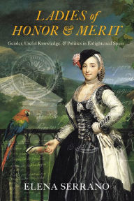 Title: Ladies of Honor and Merit: Gender, Useful Knowledge, and Politics in Enlightened Spain, Author: Elena Serrano