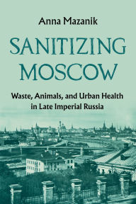 Title: Sanitizing Moscow: Waste, Animals, and Urban Health in Late Imperial Russia, Author: Anna Mazanik