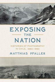 Title: Exposing the Nation: Histories of Photography in Chile, 1860-1960, Author: Matthias Pfaller