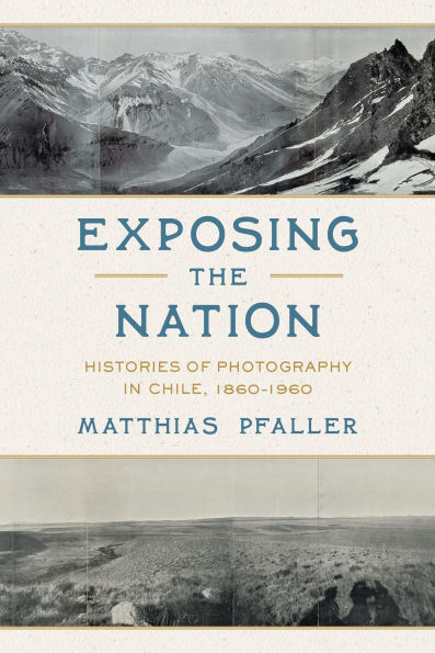 Exposing the Nation: Histories of Photography in Chile, 1860-1960