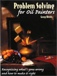 Title: Problem Solving for Oil Painters: Recognizing What's Gone Wrong and How to Make it Right, Author: Gregg Kreutz