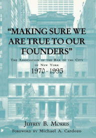 Title: Making Sure We Are True to Our Founders: The Association of the Bar of the City of NY, 1970-95, Author: Jeffrey Morris