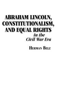 Title: Abraham Lincoln, Constitutionalism, and Equal Rights in the Civil War Era, Author: Herman Belz