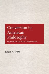 Title: Conversion in American Philosophy: Exploring the Practice of Transformation / Edition 1, Author: Roger A. Ward