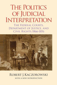 Title: The Politics of Judicial Interpretation: The Federal Courts, Department of Justice, and Civil Rights, 1866-1876, Author: Robert J. Kaczorowski