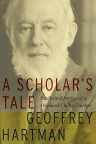 Title: A Scholar's Tale: Intellectual Journey of a Displaced Child of Europe, Author: Geoffrey Hartman