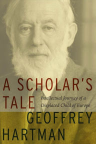 Title: A Scholar's Tale: Intellectual Journey of a Displaced Child of Europe, Author: Geoffrey Hartman