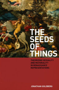 Title: The Seeds of Things: Theorizing Sexuality and Materiality in Renaissance Representations / Edition 4, Author: Jonathan Goldberg
