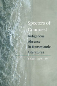 Title: Specters of Conquest: Indigenous Absence in Transatlantic Literatures, Author: Adam Lifshey
