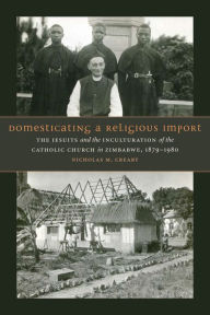 Title: Domesticating a Religious Import: The Jesuits and the Inculturation of the Catholic Church in Zimbabwe, 1879-1980, Author: Nicholas M. Creary