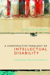 Title: A Constructive Theology of Intellectual Disability: Human Being as Mutuality and Response, Author: Molly C. Haslam