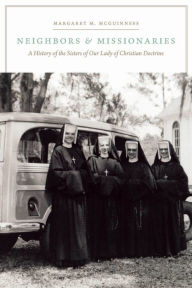 Title: Neighbors and Missionaries: A History of the Sisters of Our Lady of Christian Doctrine, Author: Margaret M. McGuinness