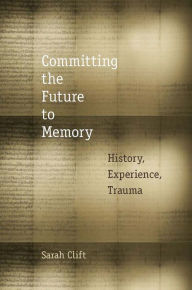 Title: Committing the Future to Memory: History, Experience, Trauma, Author: Sarah Clift