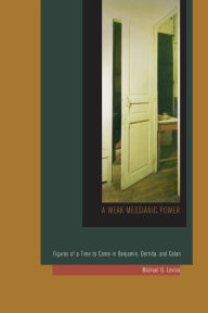 Title: A Weak Messianic Power: Figures of a Time to Come in Benjamin, Derrida, and Celan, Author: Michael G. Levine
