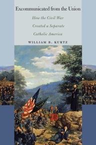 Title: Excommunicated from the Union: How the Civil War Created a Separate Catholic America, Author: William B. Kurtz