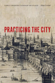 Title: Practicing the City: Early Modern London on Stage, Author: Nina Levine
