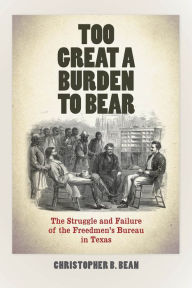 Title: Too Great a Burden to Bear: The Struggle and Failure of the Freedmen's Bureau in Texas, Author: Christopher B. Bean