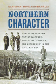 Title: Northern Character: College-Educated New Englanders, Honor, Nationalism, and Leadership in the Civil War Era, Author: Kanisorn Wongsrichanalai