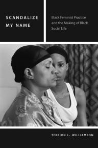 Title: Scandalize My Name: Black Feminist Practice and the Making of Black Social Life, Author: Terrion L. Williamson