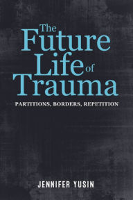 Title: The Future Life of Trauma: Partitions, Borders, Repetition, Author: Jennifer Yusin